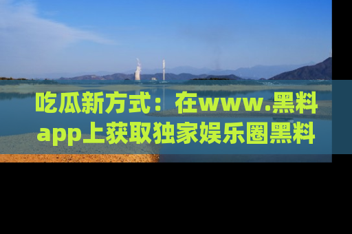 吃瓜新方式:在www.黑料app上获取独家娱乐圈黑料信息