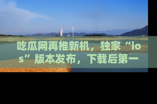 吃瓜网再推新机,独家“ios”版本发布,下载后第一时间获取热点吃瓜信息!