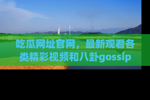 吃瓜网址官网,最新观看各类精彩视频和八卦gossip