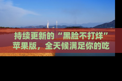 持续更新的“黑脸不打烊”苹果版,全天候满足你的吃瓜需求!