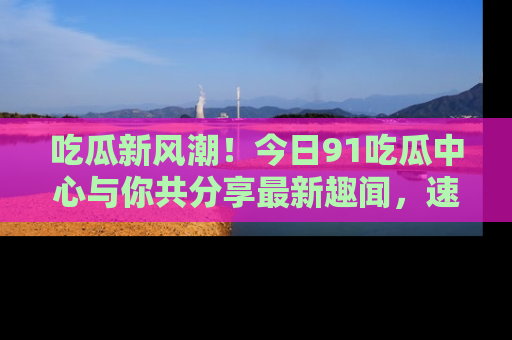 吃瓜新风潮!今日91吃瓜中心与你共分享最新趣闻,速来点击入口看看吧!