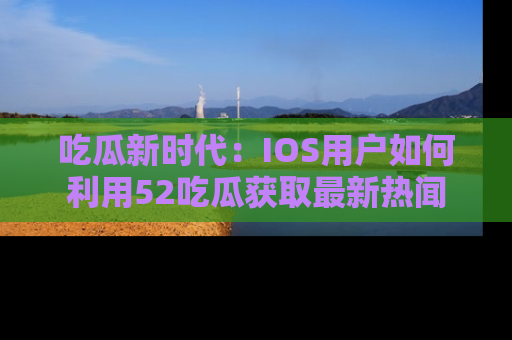 吃瓜新时代：IOS用户如何利用52吃瓜获取最新热闻