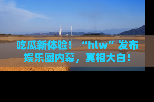 吃瓜新体验！“hlw”发布娱乐圈内幕，真相大白！