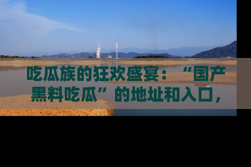 吃瓜族的狂欢盛宴：“国产黑料吃瓜”的地址和入口，让你尽情享受流行文化！