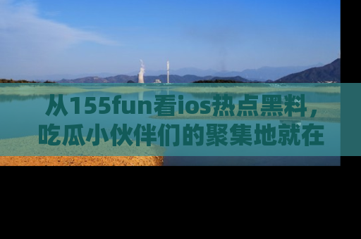 从155fun看ios热点黑料，吃瓜小伙伴们的聚集地就在这里！