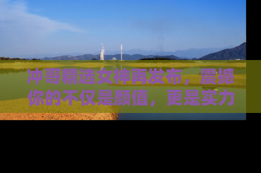 冲哥精选女神再发布，震撼你的不仅是颜值，更是实力！