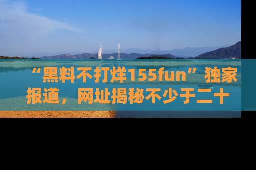 “黑料不打烊155fun”独家报道,网址揭秘不少于二十条惊人黑料新闻!