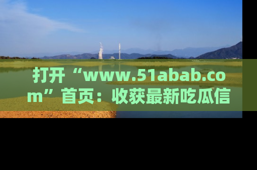 打开“www.51abab.com”首页：收获最新吃瓜信息，成为圈内明星动态达人！