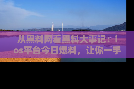 从黑料网看黑料大事记：ios平台今日爆料，让你一手掌握八卦内幕
