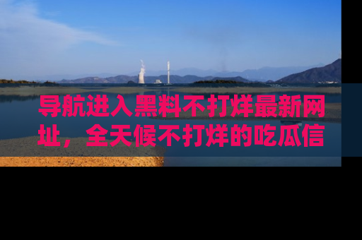 导航进入黑料不打烊最新网址，全天候不打烊的吃瓜信息为你奉上！