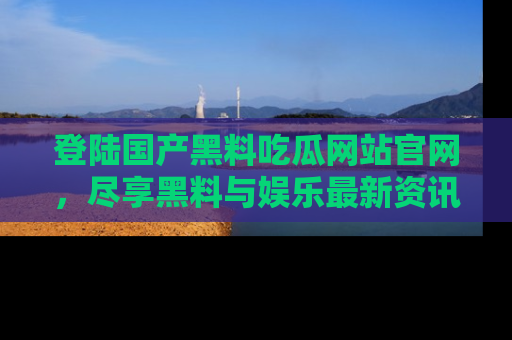 登陆国产黑料吃瓜网站官网，尽享黑料与娱乐最新资讯