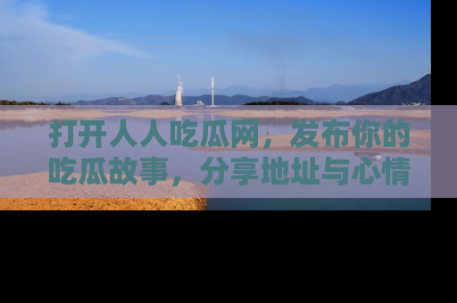 打开人人吃瓜网，发布你的吃瓜故事，分享地址与心情！