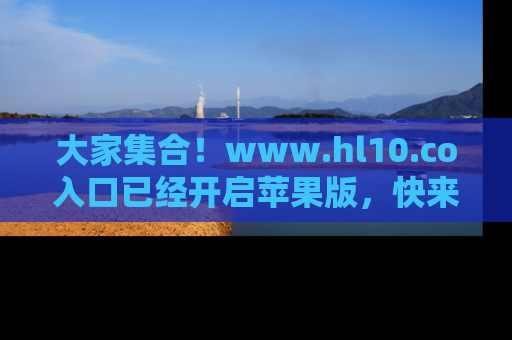 大家集合！www.hl10.co入口已经开启苹果版，快来一起享受吃瓜吧！