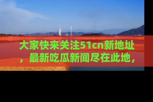 大家快来关注51cn新地址，最新吃瓜新闻尽在此地，绝对不容错过哦！