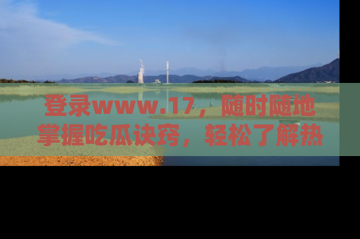 登录www.17，随时随地掌握吃瓜诀窍，轻松了解热点！