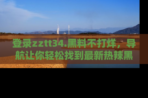 登录zztt34.黑料不打烊，导航让你轻松找到最新热辣黑料，吃瓜更方便！