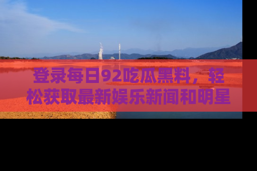 登录每日92吃瓜黑料，轻松获取最新娱乐新闻和明星炒作背后的真相