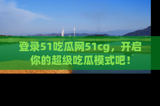 登录51吃瓜网51cg，开启你的超级吃瓜模式吧！