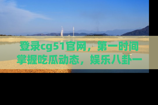 登录cg51官网，第一时间掌握吃瓜动态，娱乐八卦一网打尽！