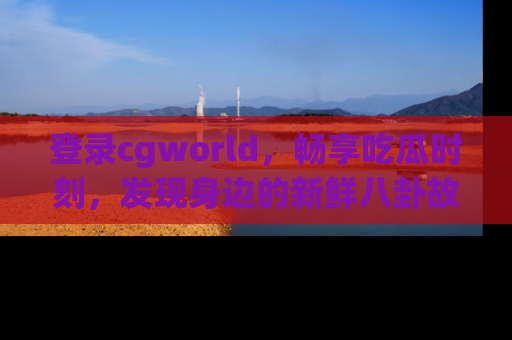 登录cgworld，畅享吃瓜时刻，发现身边的新鲜八卦故事