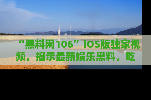 “黑料网106”iOS版独家视频,揭示最新娱乐黑料,吃瓜不停!