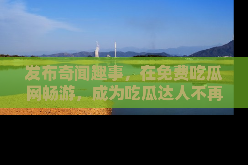 发布奇闻趣事，在免费吃瓜网畅游，成为吃瓜达人不再是梦！