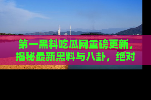 第一黑料吃瓜网重磅更新，揭秘最新黑料与八卦，绝对不容错过
