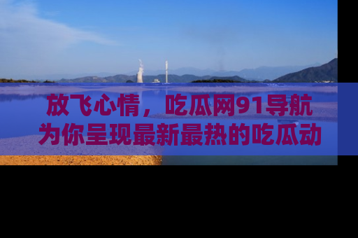 放飞心情，吃瓜网91导航为你呈现最新最热的吃瓜动态！