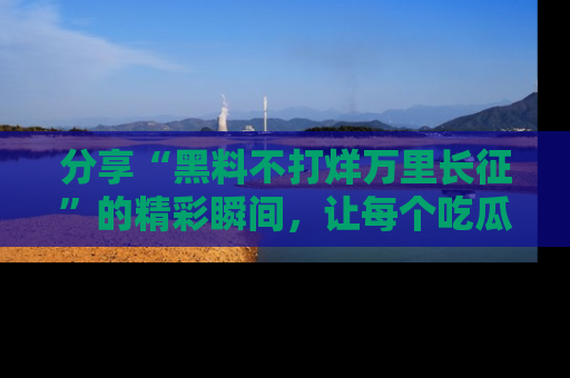 分享“黑料不打烊万里长征”的精彩瞬间，让每个吃瓜人都乐在其中！