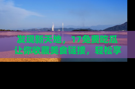 发现新天地，17免费吃瓜让你收藏美食链接，轻松享受美好生活