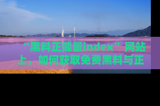 “黑料正能量index”网站上,如何获取免费黑料与正能量资讯?