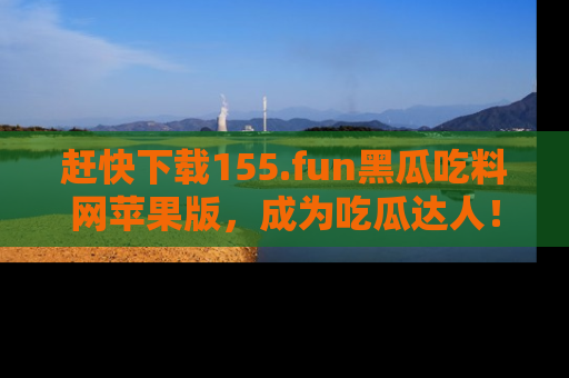 赶快下载155.fun黑瓜吃料网苹果版，成为吃瓜达人！
