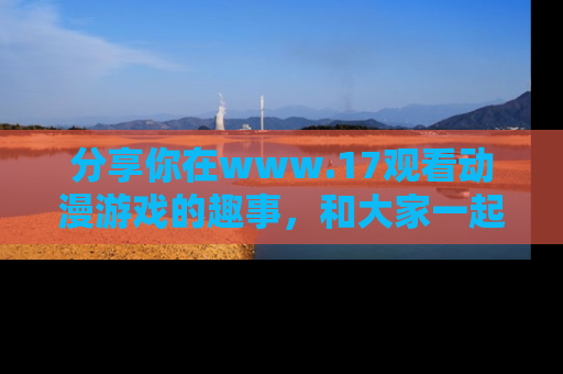 分享你在www.17观看动漫游戏的趣事，和大家一起探讨二次元魅力！