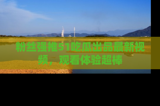 粉丝强推51吃瓜出品最新视频，观看体验超棒
