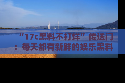 “17c黑料不打烊”传送门:每天都有新鲜的娱乐黑料等你来揭秘!