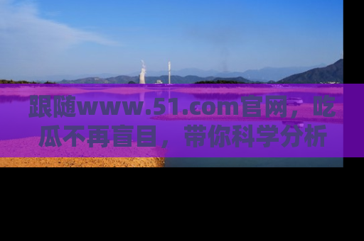 跟随www.51.com官网，吃瓜不再盲目，带你科学分析娱乐圈动态！