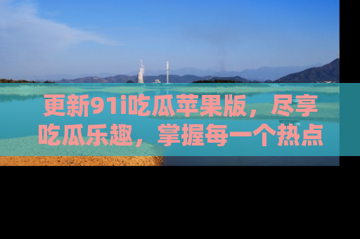 更新91i吃瓜苹果版，尽享吃瓜乐趣，掌握每一个热点话题