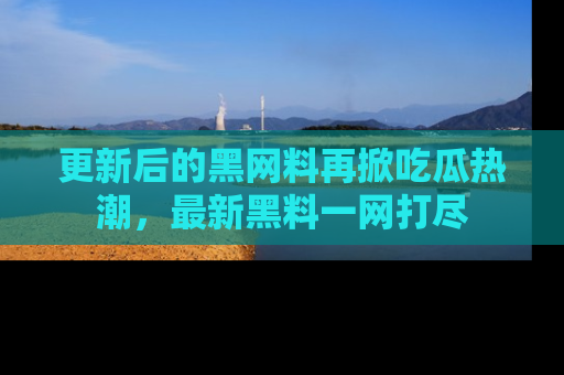 更新后的黑网料再掀吃瓜热潮，最新黑料一网打尽