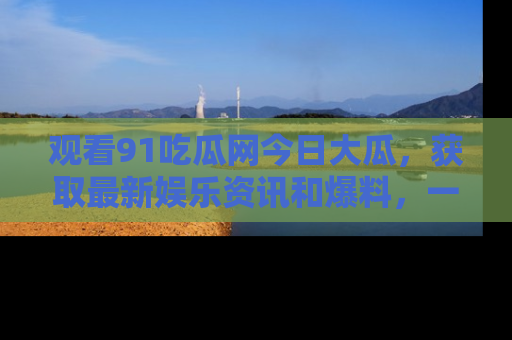 观看91吃瓜网今日大瓜，获取最新娱乐资讯和爆料，一起来围观！