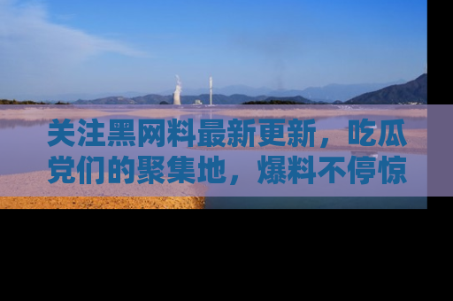 关注黑网料最新更新，吃瓜党们的聚集地，爆料不停惊喜连连！