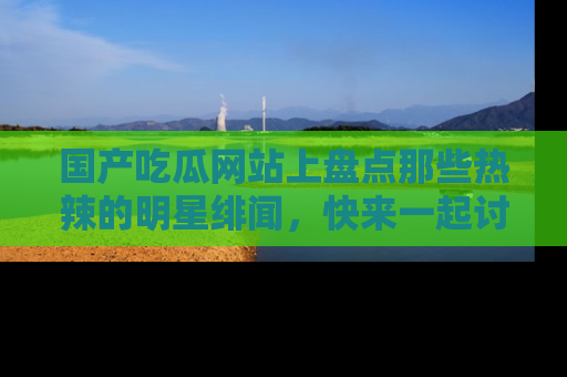 国产吃瓜网站上盘点那些热辣的明星绯闻，快来一起讨论吧！