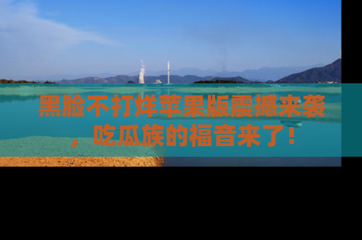 黑脸不打烊苹果版震撼来袭，吃瓜族的福音来了！