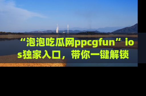 “泡泡吃瓜网ppcgfun”ios独家入口,带你一键解锁最新娱乐资讯,快来吃瓜!