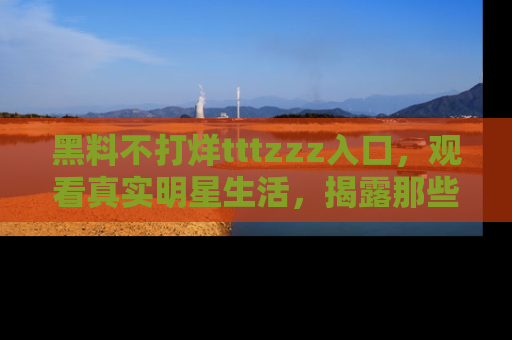 黑料不打烊tttzzz入口，观看真实明星生活，揭露那些不为人知的真相