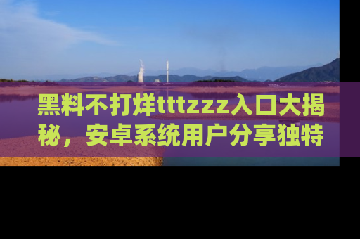 黑料不打烊tttzzz入口大揭秘，安卓系统用户分享独特的获取方式！
