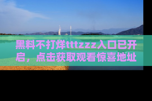 黑料不打烊tttzzz入口已开启，点击获取观看惊喜地址！