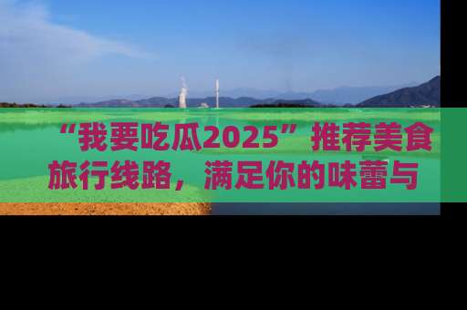 “我要吃瓜2025”推荐美食旅行线路,满足你的味蕾与好奇心