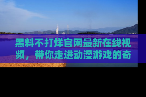 黑料不打烊官网最新在线视频，带你走进动漫游戏的奇幻与现实交汇处