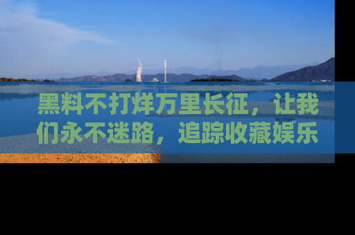黑料不打烊万里长征，让我们永不迷路，追踪收藏娱乐爆料的乐趣！