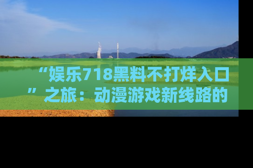 “娱乐718黑料不打烊入口”之旅:动漫游戏新线路的耀眼内幕曝光!